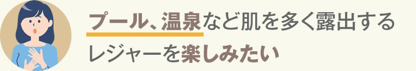プール、温泉など肌を多く露出するレジャーを楽しみたい