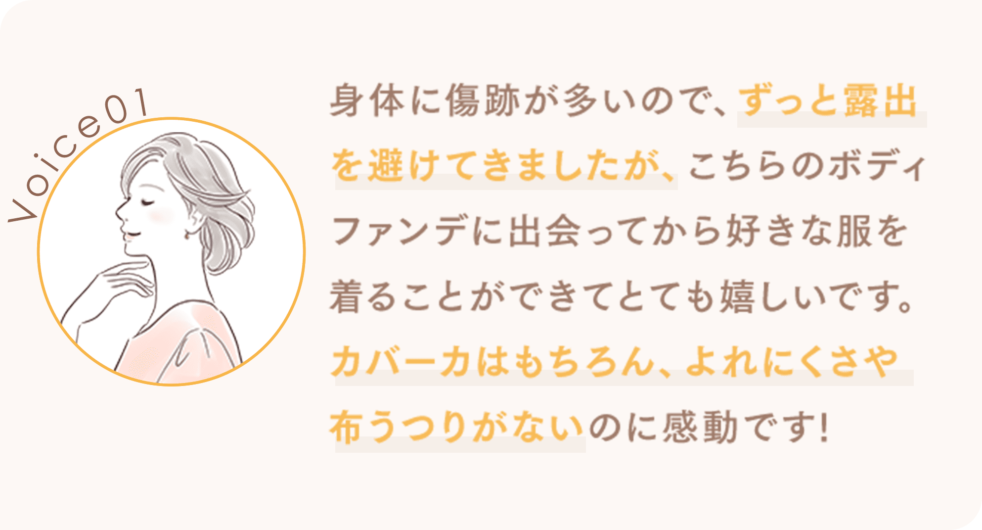 身体に傷跡が多いので、ずっと露出を避けてきましたが、こちらのボディファンデに出会ってから好きな服を着ることができてとても嬉しいです。カバーカはもちろん、よれにくさや布うつりがないのに感動です!