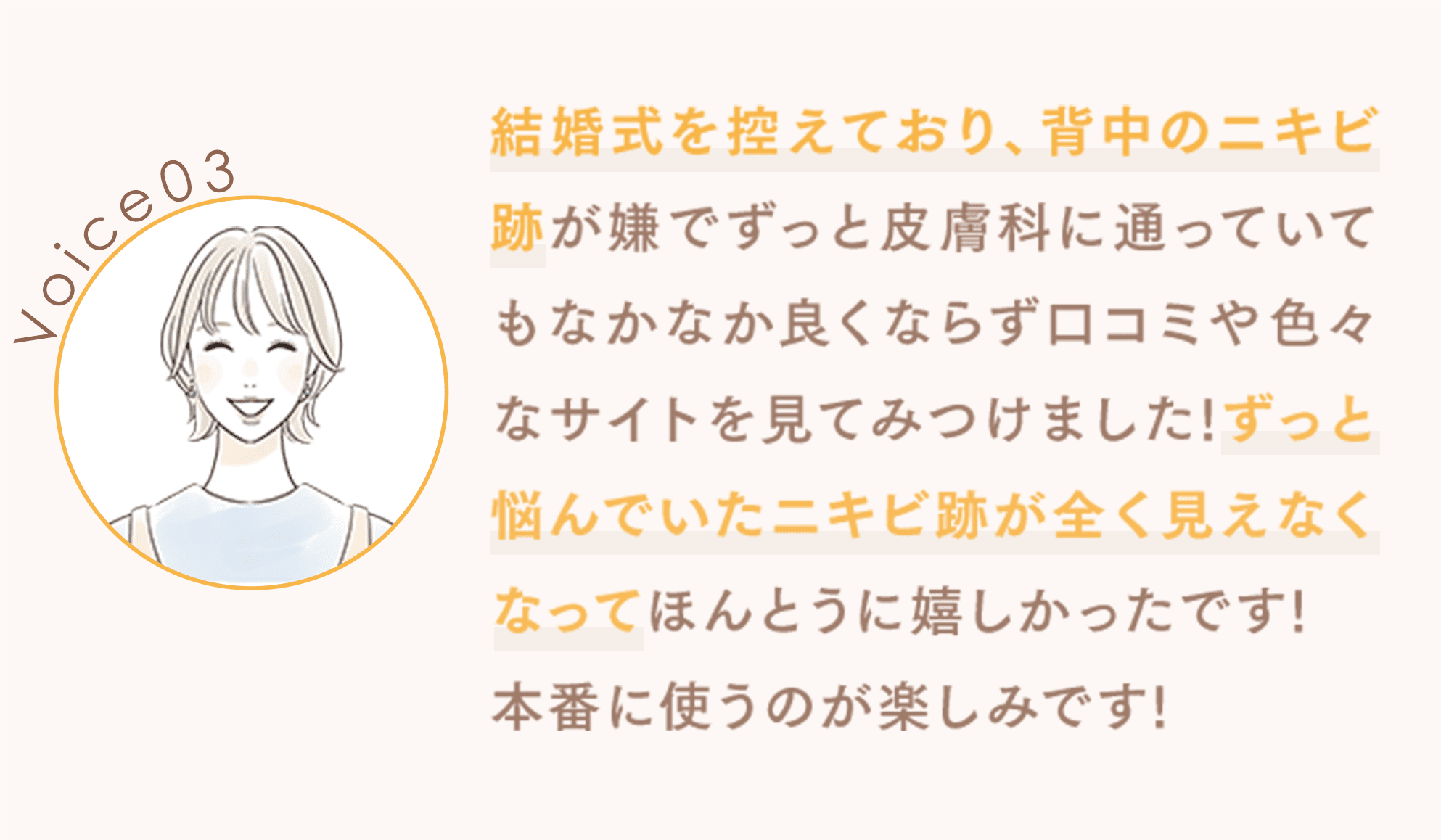 結婚式を控えており、背中のニキビ跡が嫌でずっと皮膚科に通っていてもなかなか良くならず口コミや色々なサイトを見てみつけました!ずっと悩んでいたニキビ跡が全く見えなくなってほんとうに嬉しかったです!本番に使うのが楽しみです!